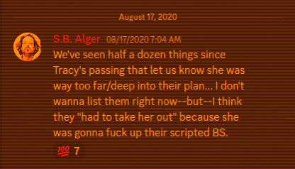 Discord, S.B. Alger:  We've seen half a dozen things since Tracy's passing that let us know she was way too far/deep into their plan... I don't wanna list them right now--but--I think they "had to take her out" because she was gonna fuck up their scripted BS.